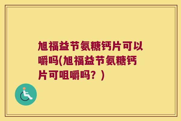 旭福益节氨糖钙片可以嚼吗(旭福益节氨糖钙片可咀嚼吗?)