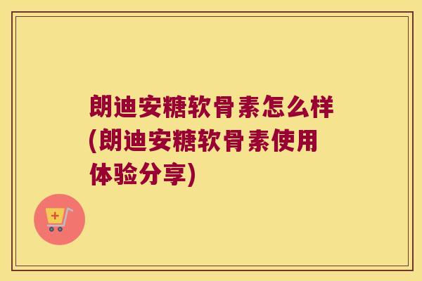 朗迪安糖软骨素怎么样(朗迪安糖软骨素使用体验分享) 朗迪安糖软骨素怎么样(朗迪安糖软骨素使用体验分享)