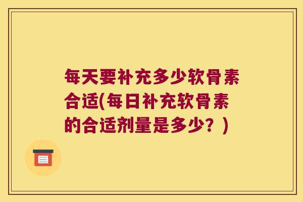 每天要补充多少软骨素合适(每日补充软骨素的合适剂量是多少?)