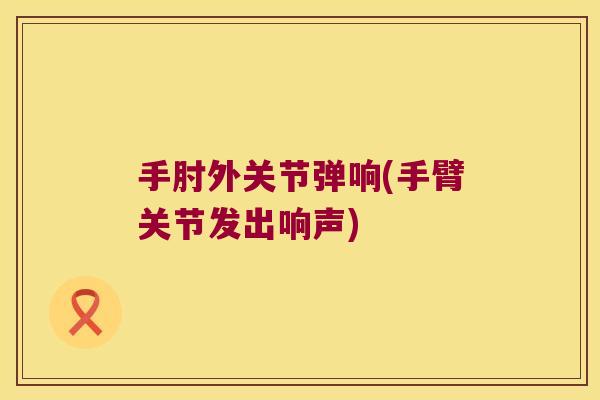 手肘外关节弹响(手臂关节发出响声)