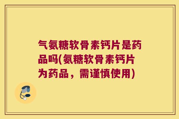 气氨糖软骨素钙片是药品吗(氨糖软骨素钙片为药品,需谨慎使用)