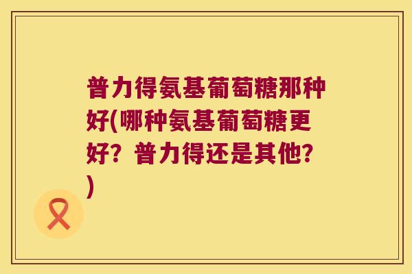 普力得氨基葡萄糖那种好(哪种氨基葡萄糖更好?普力得还是其他?)