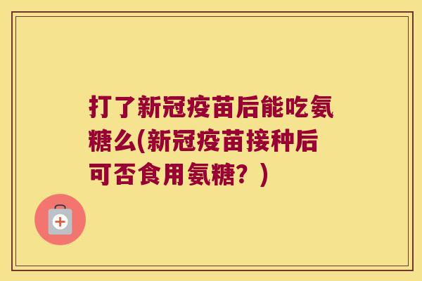 打了新冠疫苗后能吃氨糖么(新冠疫苗接种后可否食用氨糖?)