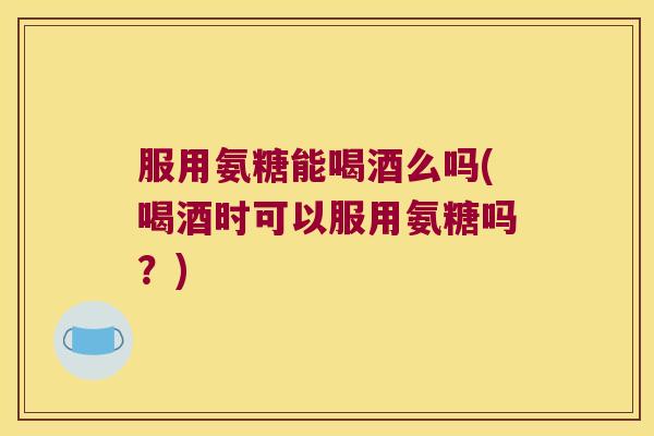服用氨糖能喝酒么吗(喝酒时可以服用氨糖吗？)