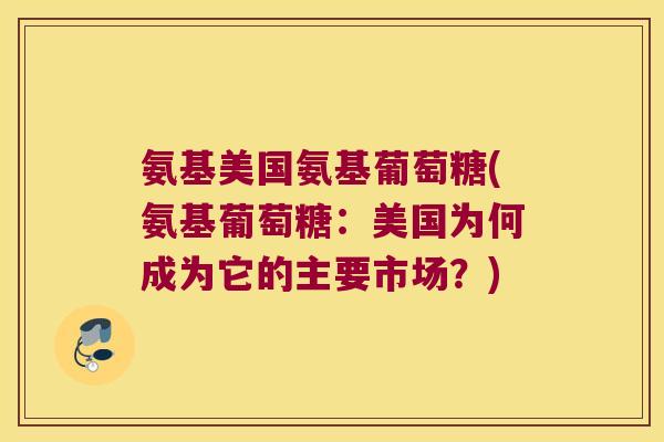 氨基美国氨基葡萄糖(氨基葡萄糖:美国为何成为它的主要市场?)