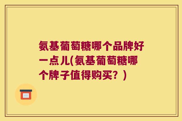 氨基葡萄糖哪个品牌好一点儿(氨基葡萄糖哪个牌子值得购买?)