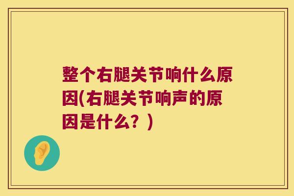 整个右腿关节响什么原因(右腿关节响声的原因是什么?)