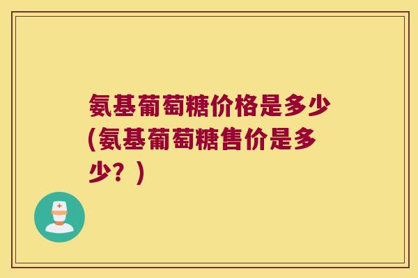 氨基葡萄糖价格是多少(氨基葡萄糖售价是多少?)