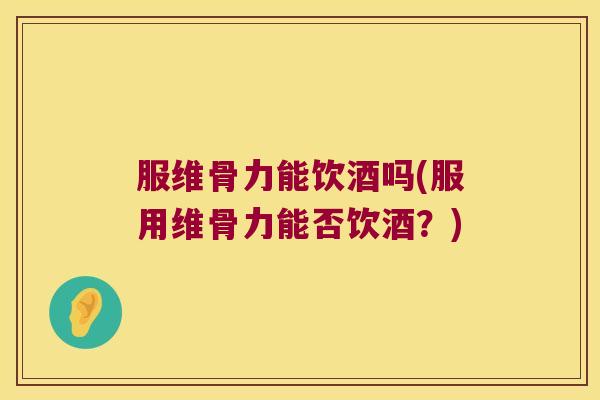 服维骨力能饮酒吗(服用维骨力能否饮酒?)