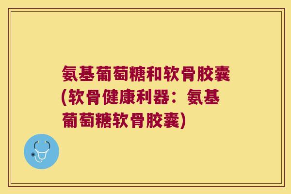 氨基葡萄糖和软骨胶囊(软骨健康利器:氨基葡萄糖软骨胶囊)