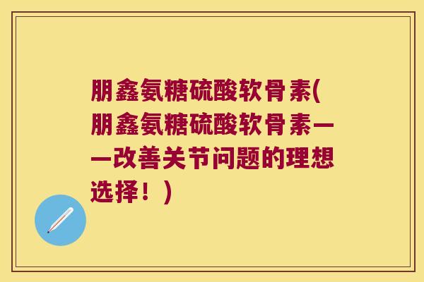 朋鑫氨糖硫酸软骨素(朋鑫氨糖硫酸软骨素——改善关节问题的理想选择!)