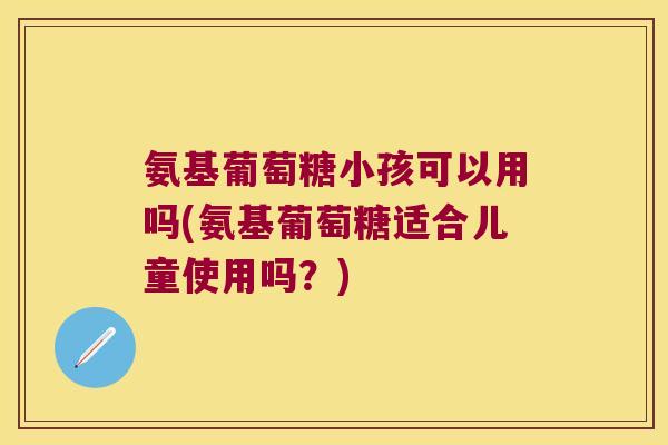 氨基葡萄糖小孩可以用吗(氨基葡萄糖适合儿童使用吗?)