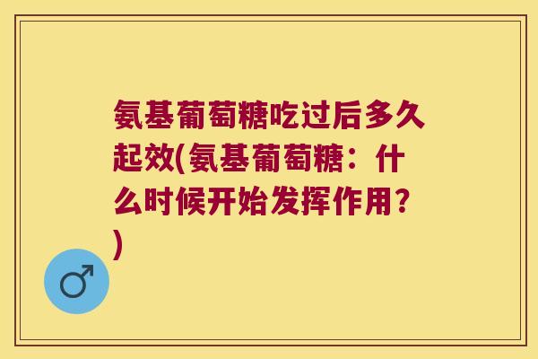 氨基葡萄糖吃过后多久起效(氨基葡萄糖：什么时候开始发挥作用？)
