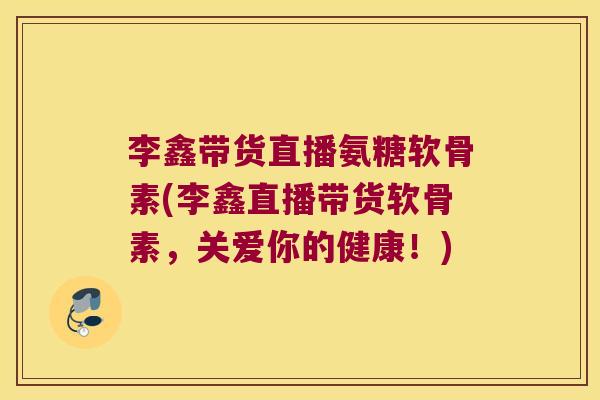 李鑫带货直播氨糖软骨素(李鑫直播带货软骨素,关爱你的健康!)