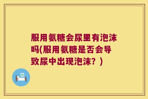 服用氨糖会尿里有泡沫吗(服用氨糖是否会导致尿中出现泡沫?)