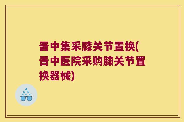 晋中集采膝关节置换(晋中医院采购膝关节置换器械)