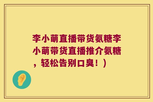 李小萌直播带货氨糖李小萌带货直播推介氨糖,轻松告别口臭!) 李小萌直播带货氨糖李小萌带货直播推介氨糖,轻松告别口臭!)