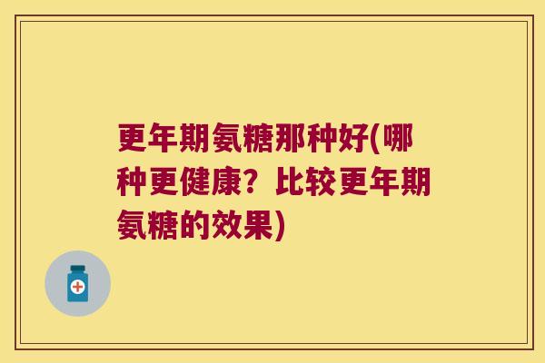 更年期氨糖那种好(哪种更健康？比较更年期氨糖的效果)
