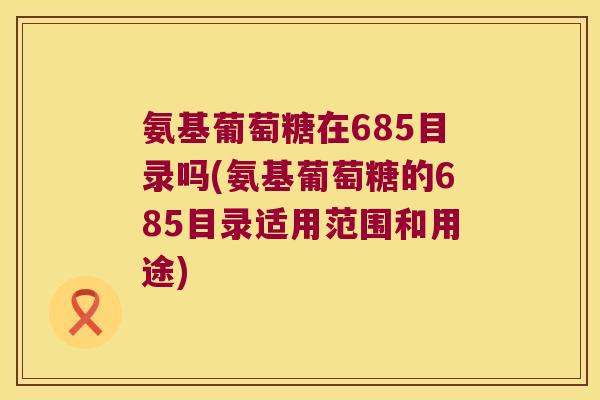 氨基葡萄糖在685目录吗(氨基葡萄糖的685目录适用范围和用途)