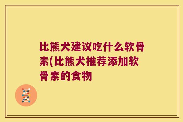 比熊犬建议吃什么软骨素(比熊犬推荐添加软骨素的食物