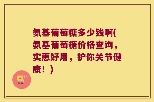 氨基葡萄糖多少钱啊(氨基葡萄糖价格查询,实惠好用,护你关节健康!)