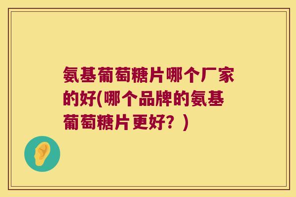 氨基葡萄糖片哪个厂家的好(哪个品牌的氨基葡萄糖片更好?)