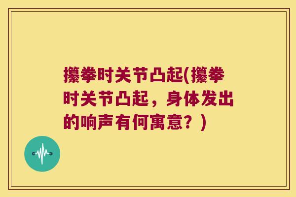 攥拳时关节凸起(攥拳时关节凸起，身体发出的响声有何寓意？)