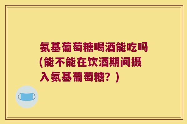 氨基葡萄糖喝酒能吃吗(能不能在饮酒期间摄入氨基葡萄糖?)