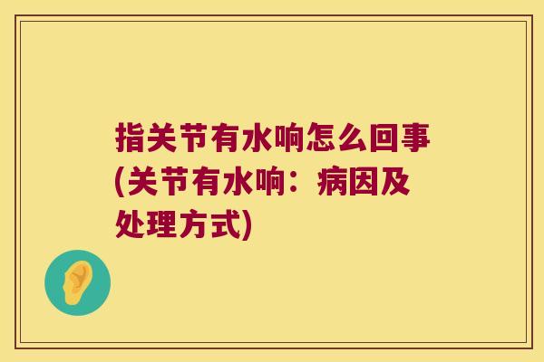 指关节有水响怎么回事(关节有水响:病因及处理方式)