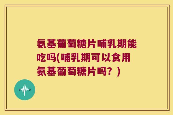 氨基葡萄糖片哺乳期能吃吗(哺乳期可以食用氨基葡萄糖片吗?)