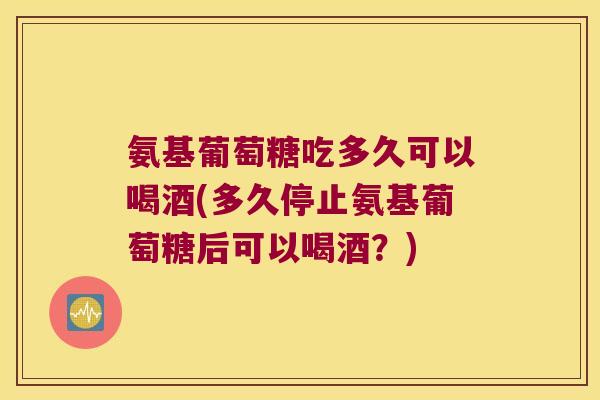 氨基葡萄糖吃多久可以喝酒(多久停止氨基葡萄糖后可以喝酒?)