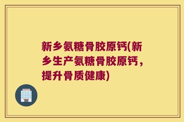 新乡氨糖骨胶原钙(新乡生产氨糖骨胶原钙,提升骨质健康)