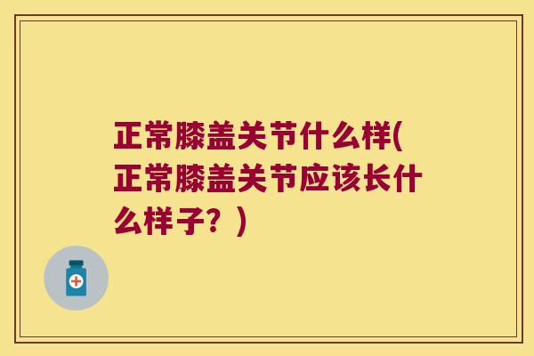 正常膝盖关节什么样(正常膝盖关节应该长什么样子?)