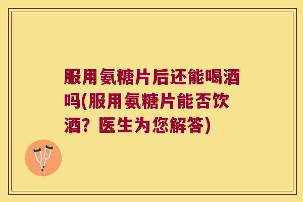 服用氨糖片后还能喝酒吗(服用氨糖片能否饮酒?医生为您解答)