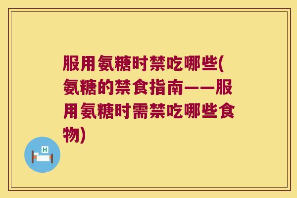 服用氨糖时禁吃哪些(氨糖的禁食指南——服用氨糖时需禁吃哪些食物)