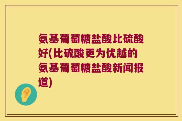 氨基葡萄糖盐酸比硫酸好(比硫酸更为优越的氨基葡萄糖盐酸新闻报道)