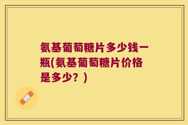 氨基葡萄糖片多少钱一瓶(氨基葡萄糖片价格是多少?)