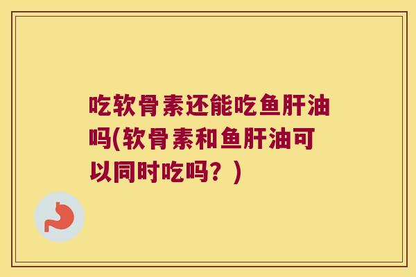 吃软骨素还能吃鱼肝油吗(软骨素和鱼肝油可以同时吃吗?)
