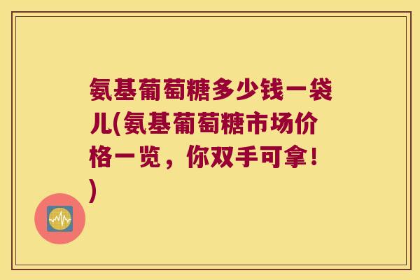 氨基葡萄糖多少钱一袋儿(氨基葡萄糖市场价格一览,你双手可拿!)