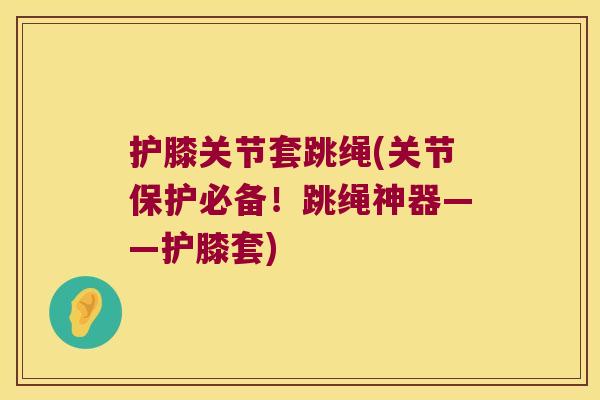 护膝关节套跳绳(关节保护必备!跳绳神器——护膝套)