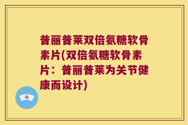 普丽普莱双倍氨糖软骨素片(双倍氨糖软骨素片:普丽普莱为关节健康而设计)