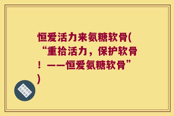 恒爱活力来氨糖软骨(“重拾活力,保护软骨!——恒爱氨糖软骨”) 恒爱活力来氨糖软骨(“重拾活力,保护软骨!——恒爱氨糖软骨”)
