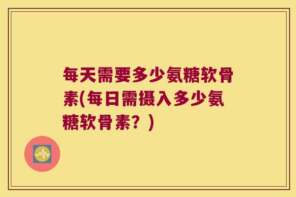 每天需要多少氨糖软骨素(每日需摄入多少氨糖软骨素?)