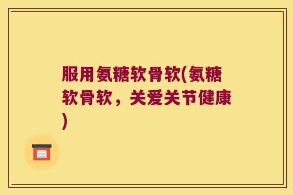 服用氨糖软骨软(氨糖软骨软,关爱关节健康)