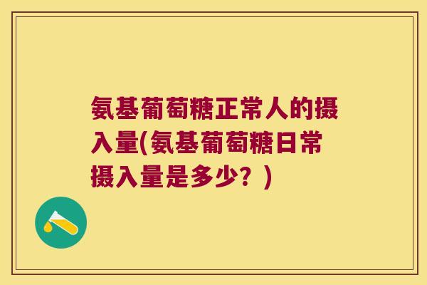 氨基葡萄糖正常人的摄入量(氨基葡萄糖日常摄入量是多少?)