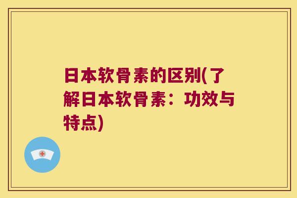 日本软骨素的区别(了解日本软骨素:功效与特点)