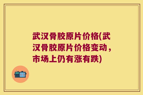 武汉骨胶原片价格(武汉骨胶原片价格变动，市场上仍有涨有跌)