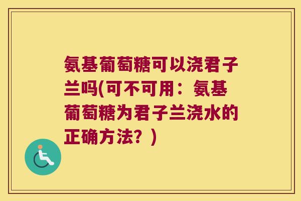 氨基葡萄糖可以浇君子兰吗(可不可用:氨基葡萄糖为君子兰浇水的正确方法?)