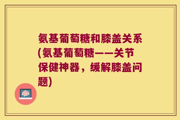 氨基葡萄糖和膝盖关系(氨基葡萄糖——关节保健神器,缓解膝盖问题)