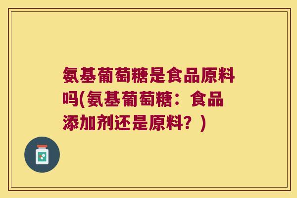 氨基葡萄糖是食品原料吗(氨基葡萄糖:食品添加剂还是原料?)